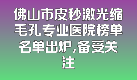 佛山市皮秒激光缩毛孔专业医院榜单名单出炉，备受关注