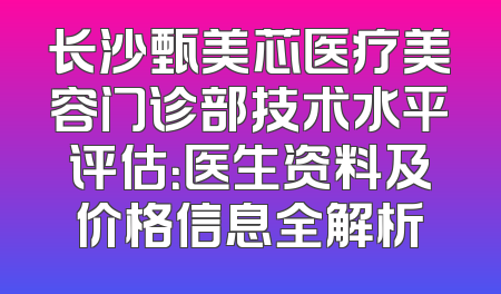 长沙甄美芯医疗美容门诊部技术水平评估：医生资料及价格信息全解析