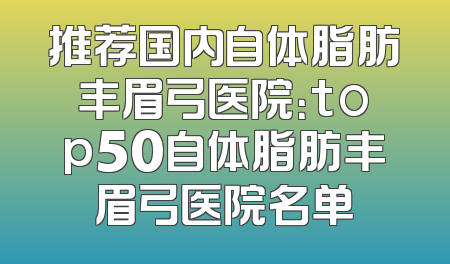 推荐国内自体脂肪丰眉弓医院：top50自体脂肪丰眉弓医院名单