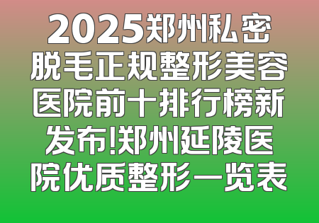 2025郑州私密脱毛正规整形美容医院前十排行榜新发布！郑州延陵医院优质整形一览表