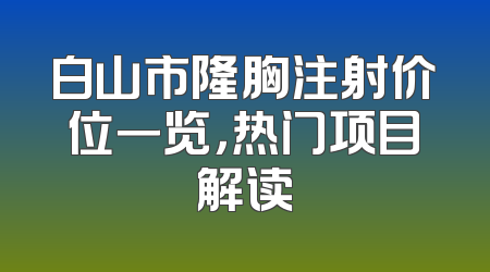 白山市隆胸注射价位一览，热门项目解读