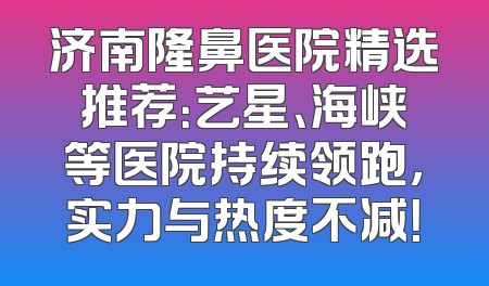济南隆鼻医院精选推荐：艺星、海峡等医院持续领跑，实力与热度不减！