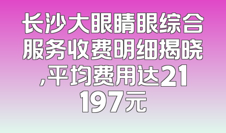 长沙大眼睛眼综合服务收费明细揭晓，平均费用达21197元