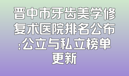 晋中市牙齿美学修复术医院排名公布：公立与私立榜单更新