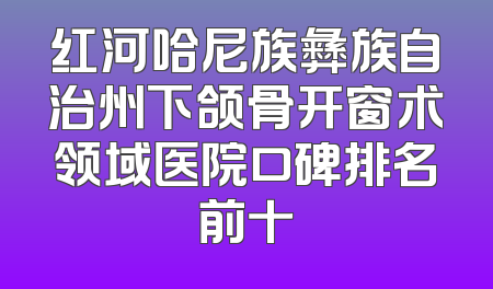 红河哈尼族彝族自治州下颌骨开窗术领域医院口碑排名前十