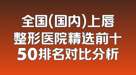 全国（国内）上唇整形医院精选前十50排名对比分析
