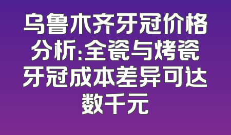 乌鲁木齐牙冠价格分析：全瓷与烤瓷牙冠成本差异可达数千元