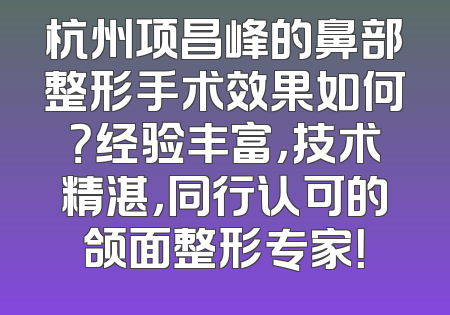 杭州项昌峰的鼻部整形手术效果如何？经验丰富，技术精湛，同行认可的颌面整形专家！