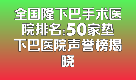 全国隆下巴手术医院排名：50家垫下巴医院声誉榜揭晓