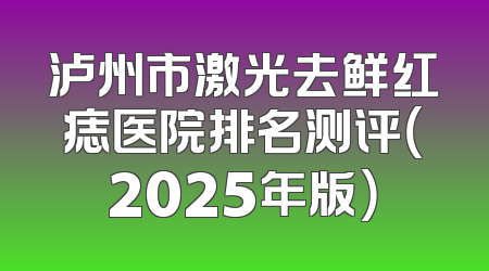 泸州市激光去鲜红痣医院排名测评（2025年版）
