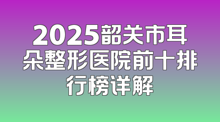 2025韶关市耳朵整形医院前十排行榜详解