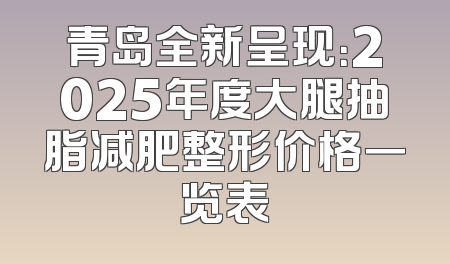 青岛全新呈现：2025年度大腿抽脂减肥整形价格一览表