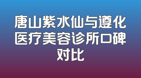唐山紫水仙与遵化医疗美容诊所口碑对比