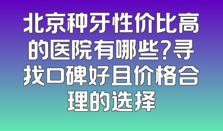 北京种牙性价比高的医院有哪些？寻找口碑好且价格合理的选择
