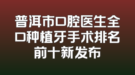 普洱市口腔医生全口种植牙手术排名前十新发布