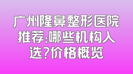 广州隆鼻整形医院推荐：哪些机构入选？价格概览