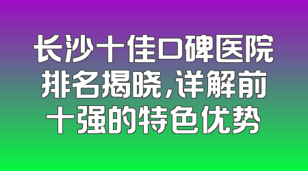 长沙十佳口碑医院排名揭晓，详解前十强的特色优势