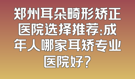 郑州耳朵畸形矫正医院选择推荐：成年人哪家耳矫专业医院好？
