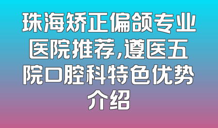 珠海矫正偏颌专业医院推荐，遵医五院口腔科特色优势介绍