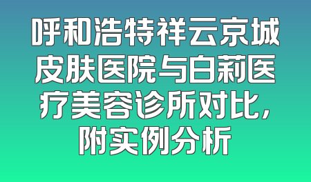 呼和浩特祥云京城皮肤医院与白莉医疗美容诊所对比，附实例分析