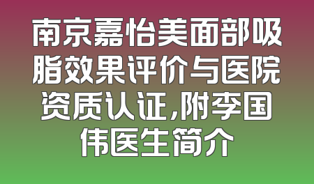 南京嘉怡美面部吸脂效果评价与医院资质认证，附李国伟医生简介