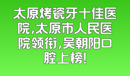 太原烤瓷牙十佳医院，太原市人民医院领衔，吴朝阳口腔上榜！