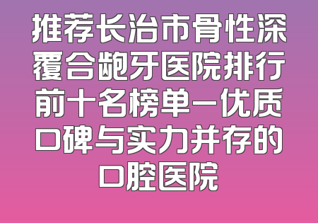推荐长治市骨性深覆合龅牙医院排行前十名榜单_优质口碑与实力并存的口腔医院