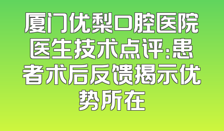 厦门优梨口腔医院医生技术点评：患者术后反馈揭示优势所在