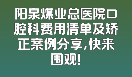阳泉煤业总医院口腔科费用清单及矫正案例分享，快来围观！