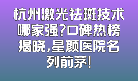 杭州激光祛斑技术哪家强？口碑热榜揭晓，星颜医院名列前茅！
