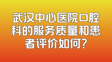 武汉中心医院口腔科的服务质量和患者评价如何？