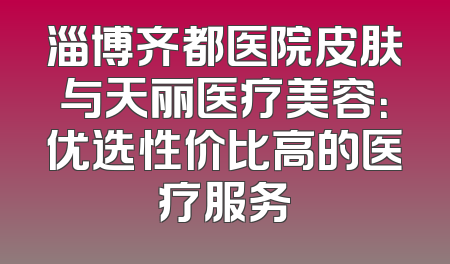 淄博齐都医院皮肤与天丽医疗美容：优选性价比高的医疗服务