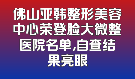 佛山亚韩整形美容中心荣登脸大微整医院名单，自查结果亮眼