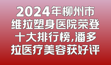 2024年柳州市维拉塑身医院荣登十大排行榜，潘多拉医疗美容获好评