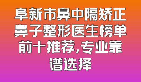 阜新市鼻中隔矫正鼻子整形医生榜单前十推荐，专业靠谱选择