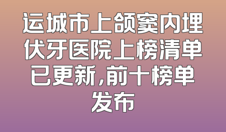运城市上颌窦内埋伏牙医院上榜清单已更新，前十榜单发布