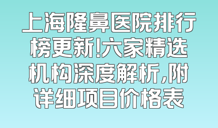 上海隆鼻医院排行榜更新！六家精选机构深度解析，附详细项目价格表