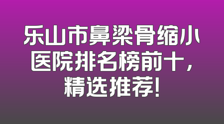 乐山市鼻梁骨缩小医院排名榜前十，精选推荐！