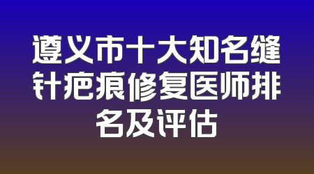 遵义市十大知名缝针疤痕修复医师排名及评估