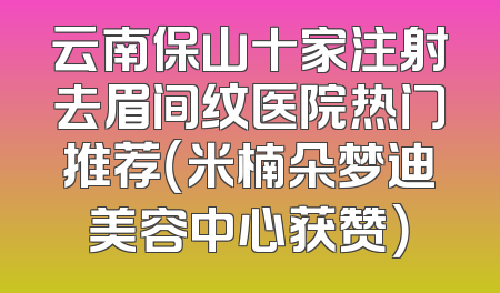 云南保山十家注射去眉间纹医院热门推荐（米楠朵梦迪美容中心获赞）