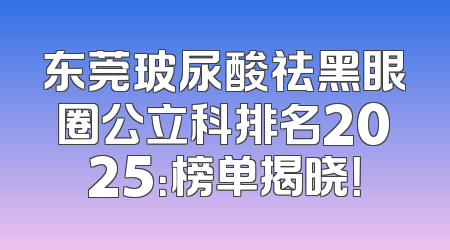东莞玻尿酸祛黑眼圈公立科排名2025：榜单揭晓！