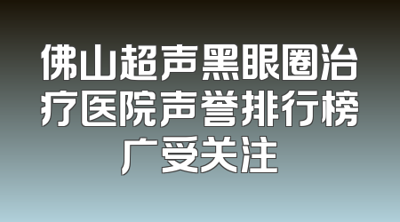 佛山超声黑眼圈治疗医院声誉排行榜广受关注