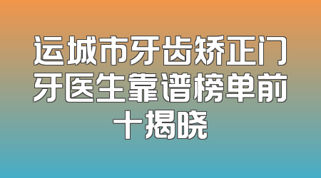 运城市牙齿矫正门牙医生靠谱榜单前十揭晓