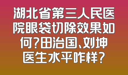 湖北省第三人民医院眼袋切除效果如何？田治国、刘坤医生水平咋样？
