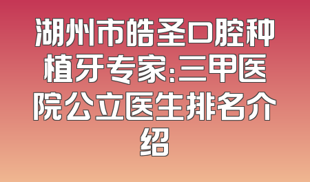 湖州市皓圣口腔种植牙专家：三甲医院公立医生排名介绍