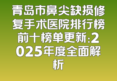 青岛市鼻尖缺损修复手术医院排行榜前十榜单更新：2025年度全面解析