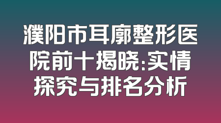 濮阳市耳廓整形医院前十揭晓：实情探究与排名分析