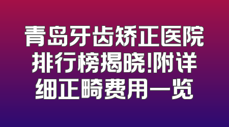 青岛牙齿矫正医院排行榜揭晓！附详细正畸费用一览