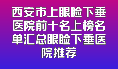 西安市上眼睑下垂医院前十名上榜名单汇总眼睑下垂医院推荐
