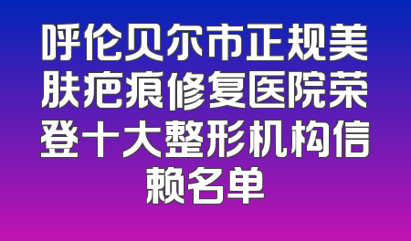 呼伦贝尔市正规美肤疤痕修复医院荣登十大整形机构信赖名单